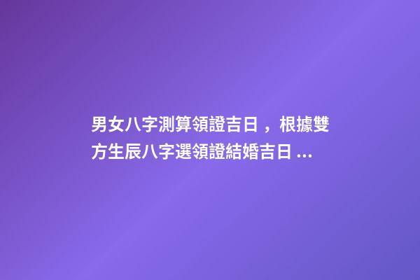 男女八字測算領證吉日，根據雙方生辰八字選領證結婚吉日 生辰八字領證吉日測算，生辰八字選領結婚證的好日子-第1張-觀點-玄機派